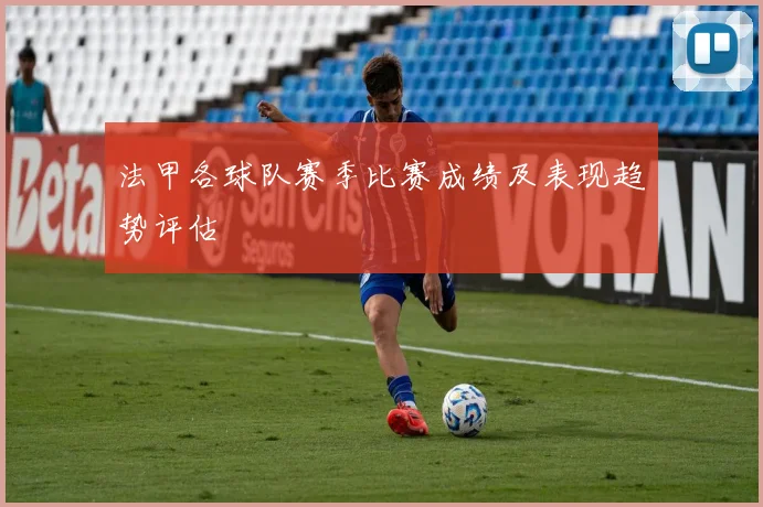 法甲各球队赛季比赛成绩及表现趋势评估