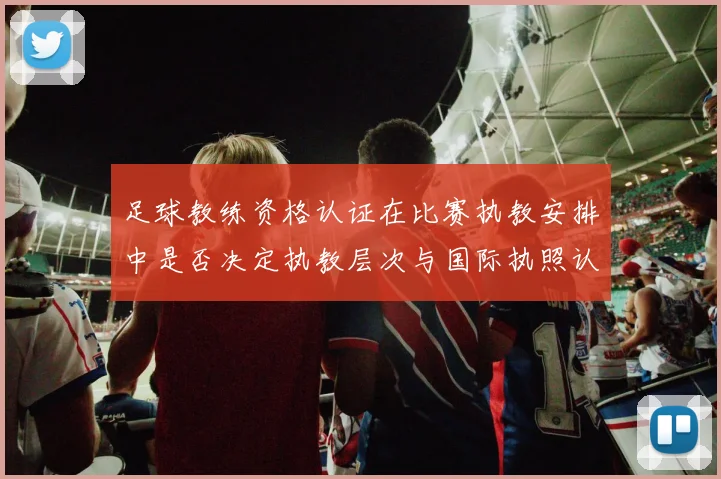 足球教练资格认证在比赛执教安排中是否决定执教层次与国际执照认受性