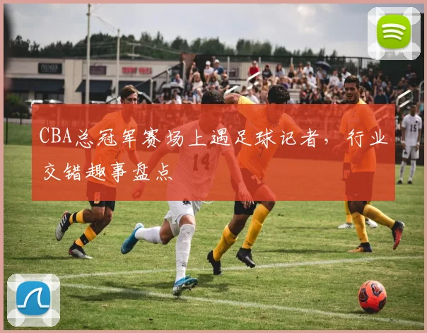 CBA总冠军赛场上遇足球记者，行业交错趣事盘点
