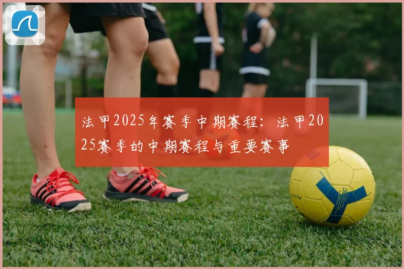 法甲2025年赛季中期赛程：法甲2025赛季的中期赛程与重要赛事